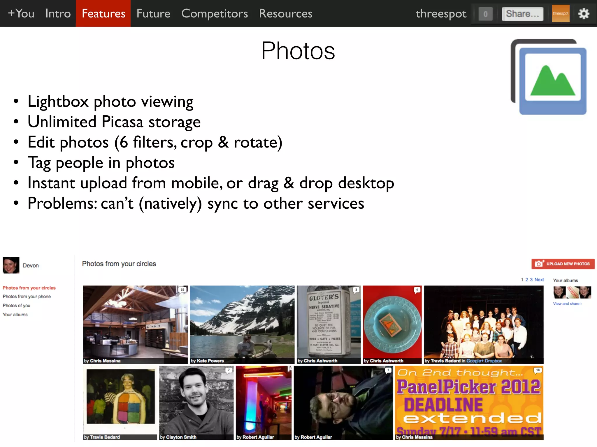 +You Intro Features Future Competitors Resources         threespot


                                       Photos
•   Lightbox photo viewing
•   Unlimited Picasa storage
•   Edit photos (6 ﬁlters, crop & rotate)
•   Tag people in photos
•   Instant upload from mobile, or drag & drop desktop
•   Problems: can’t (natively) sync to other services
 