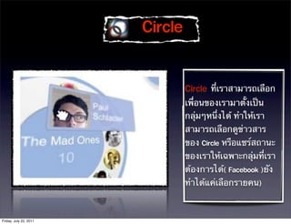 

                                 ที่เราสามารถเลือก
                                 เพื่อนของเรามาตั้งเป็น
                                 กลุ่มๆหนึ่งได้ ทําให้เรา
                                 สามารถเลือกดูข่าวสาร
                                 ของ  หรือแชร์สถานะ
                                 ของเราให้เฉพาะกลุ่มที่เรา
                                 ต้องการได้  ยัง
                                 ทําได้แค่เลือกรายคน



Friday, July 22, 2011
 