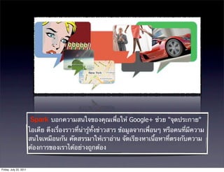 ° บอกความสนใจของคุณเพื่อให้ Google+ ช่วย "จุดประกาย"
                        ไอเดีย ดึงเรื่องราวที่น่ารู้ทั้งข่าวสาร ข้อมูลจากเพื่อนๆ หรือคนที่มีความ
                        สนใจเหมือนกัน คัดสรรมาให้เราอ่าน จัดเรียงหาเนื้อหาที่ตรงกับความ
                        ต้องการของเราได้อย่างถูกต้อง


Friday, July 22, 2011
 