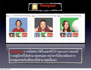 Hangout




                  Hangout การเปิดห้องวีดีโอแชททิ้งไว้ และบอกว่าตอนนี้
                  ว่างอยู่ใครก็ได้เข้ามาคุยหน่อย หน้าตาก็เป็นเหมือนการ
                  ประชุมสายกับเพื่อนๆที่เข้ามาคุยนั้นเอง

Friday, July 22, 2011
 