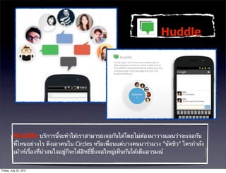 Huddle




          Huddle บริการนี้จะทําให้เราสามารถเจอกันได้โดยไม่ต้องมาวางแผนว่าจะเจอกัน
          ที่ไหนอย่างไร ดึงเอาคนใน Circles หรือเพื่อนแค่บางคนมาร่วมวง "นัดชิว" ใครกําลัง
          เม้าท์เรื่องที่น่าสนใจอยู่ก็จะได้สิทธิ์ขึ้นจอใหญ่เห็นกันได้เต็มอารมณ์


Friday, July 22, 2011
 