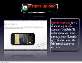 Instant Upload



                                   Instant Upload ทุกรูป
                                   ที่เราถ่ายจะถูกอัพขึ้น
                                   Google+ โดยอัตโนมัติ
                                   ทําให้เราสามารถเข้ามา
                                   แชร์สถานะและเลือกรูปได้
                                   ทุกรูปที่เราเคยถ่ายไว้โดย
                                   ไม่ต้องมาเสียเวลาการ
                                   อัพโหลด




Friday, July 22, 2011
 
