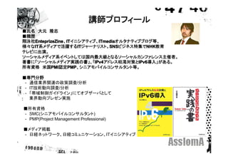 講師プロフィール
■氏名　大元　隆志
■職歴
翔泳社EnteprizeZine IT
   EnteprizeZine ITイニシアティブ、ITmedia
    EnteprizeZine、IT           ITmedia
                               ITmediaオルタナティブブログ等、
様々なIT
   IT
   IT系メディアで活躍するIT      IT          SNS
                       ITジャーナリスト。SNS
                                   SNSビジネス特集でNHKNHK
                                                NHK教育
テレビに出演。
ソーシャルメディア系イベントしては国内最大級となるソーシャルカンファレンス主催者。
著書に「ソーシャルメディア実践の書」、「IPv4     IPv4           IPv6
                             IPv4アドレス枯渇対策とIPv6
                                            IPv6導入」がある。
所有資格　米国PMI PMI     PMP
            PMI認定PMP
                   PMP、シニアモバイルコンサルタント等。

■専門分野
　-　通信業界関連の政策調査/分析
　-　IT技術動向調査/分析
　-　「帯域制御ガイドライン」にてオブザーバとして
　　 業界動向プレゼン実施

■所有資格
　-　SMC(シニアモバイルコンサルタント)
　-　PMP(Project Management Professional)

■メディア掲載
　-　日経ネットワーク、日経コミュニケーション、ITイニシアティブ
 