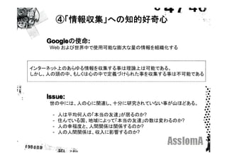 ④「情報収集」への知的好奇心

   Googleの使命:
   Googleの使命
   　Web および世界中で使用可能な膨大な量の情報を組織化する



インターネット上のあらゆる情報を収集する事は理論上は可能である。
しかし、人の頭の中、もしくは心の中で定義づけられた事を収集する事は不可能である



   Issue:
   　世の中には、人の心に関連し、十分に研究されていない事が山ほどある。
   　
   　　-　人は平均何人の「本当の友達」が居るのか?
   　　-　住んでいる国、地域によって「本当の友達」の数は変わるのか?
   　　-　人の幸福度と、人間関係は関係するのか?
   　　-　人の人間関係は、収入に影響するのか?
   　
 