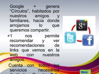Google       +     genera
 “Círculos”, habitados por
 nuestros      amigos     y
 familiares, hacia donde
 arrojamos      lo     que
 queremos compartir.
+1       nos        permite
 recomendar       y     ver
 recomendaciones         de
 links que vemos en la
 web      con      nuestros
 amigos.
Cuenta con todos los
 servicios      necesarios    Menú
 
