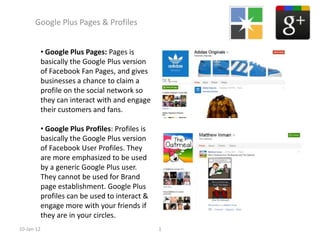 Google Plus Pages & Profiles


            • Google Plus Pages: Pages is
            basically the Google Plus version
            of Facebook Fan Pages, and gives
            businesses a chance to claim a
            profile on the social network so
            they can interact with and engage
            their customers and fans.

            • Google Plus Profiles: Profiles is
            basically the Google Plus version
            of Facebook User Profiles. They
            are more emphasized to be used
            by a generic Google Plus user.
            They cannot be used for Brand
            page establishment. Google Plus
            profiles can be used to interact &
            engage more with your friends if
            they are in your circles.
10-Jan-12                                         1
 