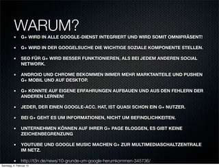 WARUM?
               G+ WIRD IN ALLE GOOGLE-DIENST INTEGRIERT UND WIRD SOMIT OMNIPRÄSENT!

               G+ WIRD IN DER GOOGELSUCHE DIE WICHTIGE SOZIALE KOMPONENTE STELLEN.

               SEO FÜR G+ WIRD BESSER FUNKTIONIEREN, ALS BEI JEDEM ANDEREN SOCIAL
               NETWORK.

               ANDROID UND CHROME BEKOMMEN IMMER MEHR MARKTANTEILE UND PUSHEN
               G+ MOBIL UND AUF DESKTOP.

               G+ KONNTE AUF EIGENE ERFAHRUNGEN AUFBAUEN UND AUS DEN FEHLERN DER
               ANDEREN LERNEN!

               JEDER, DER EINEN GOOGLE-ACC. HAT, IST QUASI SCHON EIN G+ NUTZER.

               BEI G+ GEHT ES UM INFORMATIONEN, NICHT UM BEFINDLICHKEITEN.

               UNTERNEHMEN KÖNNEN AUF IHRER G+ PAGE BLOGGEN, ES GIBT KEINE
               ZEICHENBEGRENZUNG

               YOUTUBE UND GOOGLE MUSIC MACHEN G+ ZUR MULTIMEDIASCHALTZENTRALE
               IM NETZ.

               http://t3n.de/news/10-grunde-um-google-herumkommen-345736/
Samstag, 4. Februar 12
 