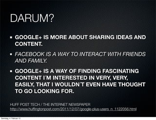 DARUM?
               GOOGLE+ IS MORE ABOUT SHARING IDEAS AND
               CONTENT.
               FACEBOOK IS A WAY TO INTERACT WITH FRIENDS
               AND FAMILY.
               GOOGLE+ IS A WAY OF FINDING FASCINATING
               CONTENT I´M INTERESTED IN VERY, VERY,
               EASILY, THAT I WOULDN´T EVEN HAVE THOUGHT
               TO GO LOOKING FOR.

          HUFF POST TECH / THE INTERNET NEWSPAPER
          http://www.hufﬁngtonpost.com/2011/12/07/google-plus-users_n_1122056.html

Samstag, 4. Februar 12
 