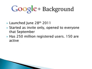 Background

   Launched June 28th 2011
   Started as invite only, opened to everyone
    that September
   Has 250 million registered users. 150 are
    active
 
