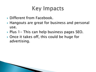    Different from Facebook.
   Hangouts are great for business and personal
    use.
   Plus 1- This can help business pages SEO.
   Once it takes off, this could be huge for
    advertising.
 