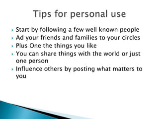    Start by following a few well known people
   Ad your friends and families to your circles
   Plus One the things you like
   You can share things with the world or just
    one person
   Influence others by posting what matters to
    you
 