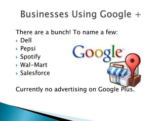 There are a bunch! To name a few:
 Dell
 Pepsi
 Spotify
 Wal-Mart
 Salesforce


Currently no advertising on Google Plus.
 