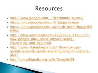    http://www.google.com/+/learnmore/events/
   https://plus.google.com/u/0/pages/create
   https://plus.google.com/+avinash/posts/RuKgeRQ
    H4wz
   http://blog.reachlocal.com/189951/2011/07/27/
    how-google-plus-could-impact-online-
    advertising-and-seo.html
   http://www.stateofsearch.com/how-to-use-
    google-a-quick-guide-and-thoughts-on-google-
    plus/
   http://en.wikipedia.org/wiki/Google%2B
 