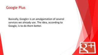 Google Plus
Basically, Google+ is an amalgamation of several
services we already use. The idea, according to
Google, is to do them better.
 