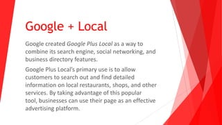 Google + Local
Google created Google Plus Local as a way to
combine its search engine, social networking, and
business directory features.
Google Plus Local’s primary use is to allow
customers to search out and find detailed
information on local restaurants, shops, and other
services. By taking advantage of this popular
tool, businesses can use their page as an effective
advertising platform.
 