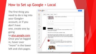How to Set up Google + Local
The first thing you
need to do is log into
your Google+
account, or if you
don’t have
one, create one by
going
to plus.google.com.
Once you’ve logged
in, hover over
“more” in the lower
left and click pages.
 