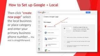 How to Set up Google + Local
Then click “create
new page” select
the local business
or place category
and enter your
primary business
phone number… the
rest is straightforward.
 