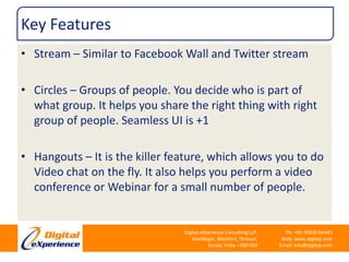 Key FeaturesStream – Similar to Facebook Wall and Twitter streamCircles – Groups of people. You decide who is part of what group. It helps you share the right thing with right group of people. Seamless UI is +1Hangouts – It is the killer feature, which allows you to do Video chat on the fly. It also helps you perform a video conference or Webinar for a small number of people.