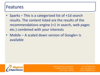 FeaturesSparks – This is a categorized list of +1d search results. The content listed are the results of the recommendations engine (+1 in search, web pages etc.) combined with your interestsMobile – A scaled down version of Google+ is available 