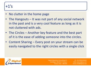 +1’sNo clutter in the home pageThe Hangouts – It was not part of any social network in the past and is a very cool feature as long as it is not cluttered with ads.The Circles – Another key feature and the best part of it is the ease of adding someone into the circles.Content Sharing – Every post on your stream can be easily navigated to the right circles with a single click