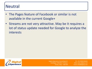 NeutralThe Pages feature of Facebook or similar is not available in the current Google+Streams are not very attractive. May be it requires a lot of status update needed for Google to analyze the interests