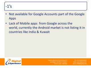 -1’sNot available for Google Accounts part of the Google AppsLack of Mobile apps  from Google across the world, currently the Android market is not listing it in countries like India & Kuwait