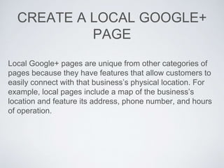 CREATE A LOCAL GOOGLE+
PAGE
Local Google+ pages are unique from other categories of
pages because they have features that allow customers to
easily connect with that business’s physical location. For
example, local pages include a map of the business’s
location and feature its address, phone number, and hours
of operation.
 