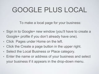 GOOGLE PLUS LOCAL
To make a local page for your business:
• Sign in to Google+ new window (you’ll have to create a
Google+ profile if you don’t already have one).
• Click Pages under Home on the left.
• Click the Create a page button in the upper right.
• Select the Local Business or Place category.
• Enter the name or address of your business and select
your business if it appears in the drop-down menu.
 
