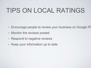 TIPS ON LOCAL RATINGS
• Encourage people to review your business on Google Plu
• Monitor the reviews posted
• Respond to negative reviews
• Keep your information up to date
 