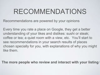 RECOMMENDATIONS
The more people who review and interact with your listing t
Recommendations are powered by your opinions
Every time you rate a place on Google, they get a better
understanding of your likes and dislikes: sushi or steak;
coffee or tea; a quiet room with a view, etc. You’ll start to
see recommendations in your search results of places
chosen specially for you, with explanations of why you might
like them.
 