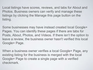Local listings have scores, reviews, and tabs for About and
Photos. Business owners can verify and manage these
listings by clicking the Manage this page button on the
listing.
Some businesses may have instead created local Google+
Pages. You can identify these pages if there are tabs for
Posts, About, Photos, and Videos. If there isn’t the option to
leave a review, the business owner hasn't verified this local
Google+ Page.
When a business owner verifies a local Google+ Page, any
existing listing for the business is merged with the local
Google+ Page to create a single page with a verified
checkmark.
 