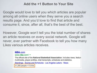 Add the +1 Button to Your Site
Google would love to tell you which articles are popular
among all online users when they serve you a search
results page. And you’d love to find that article and
consume it, since, after all, that’s the best of the best.
However, Google won’t tell you the total number of shares
an article receives on every social network. Google will
never, ever partner with Facebook to tell you how many
Likes various articles receives.
 