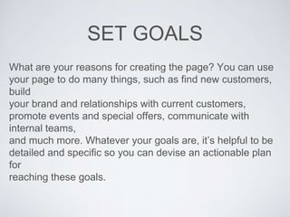 SET GOALS
What are your reasons for creating the page? You can use
your page to do many things, such as find new customers,
build
your brand and relationships with current customers,
promote events and special offers, communicate with
internal teams,
and much more. Whatever your goals are, it’s helpful to be
detailed and specific so you can devise an actionable plan
for
reaching these goals.
 