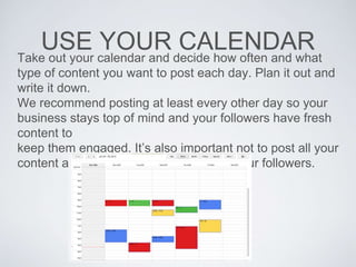 USE YOUR CALENDARTake out your calendar and decide how often and what
type of content you want to post each day. Plan it out and
write it down.
We recommend posting at least every other day so your
business stays top of mind and your followers have fresh
content to
keep them engaged. It’s also important not to post all your
content at once to avoid overwhelming your followers.
 