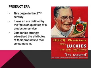 PRODUCT ERA
• This began in the 17th
century
• It was an era defined by
the focus on qualities of a
product or service
• Companies strongly
advertised the attributes
of their products to reel
consumers in.
 