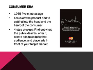 CONSUMER ERA
• 1965-five minutes ago
• Focus off the product and to
getting into the head and the
heart of the consumer
• 4 step process: Find out what
the public desires, offer it,
create ads to seduce that
audience, and place ads in
front of your target market.
 
