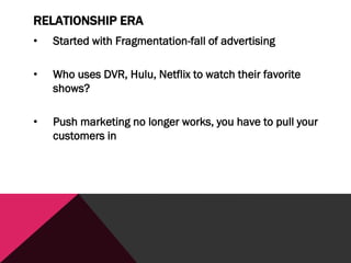RELATIONSHIP ERA
• Started with Fragmentation-fall of advertising
• Who uses DVR, Hulu, Netflix to watch their favorite
shows?
• Push marketing no longer works, you have to pull your
customers in
 