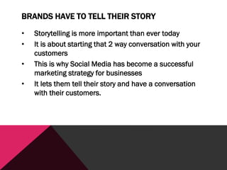 BRANDS HAVE TO TELL THEIR STORY
• Storytelling is more important than ever today
• It is about starting that 2 way conversation with your
customers
• This is why Social Media has become a successful
marketing strategy for businesses
• It lets them tell their story and have a conversation
with their customers.
 