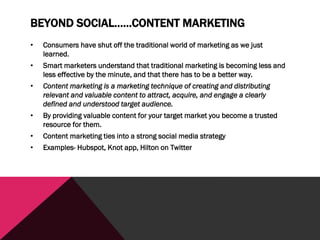 BEYOND SOCIAL……CONTENT MARKETING
• Consumers have shut off the traditional world of marketing as we just
learned.
• Smart marketers understand that traditional marketing is becoming less and
less effective by the minute, and that there has to be a better way.
• Content marketing is a marketing technique of creating and distributing
relevant and valuable content to attract, acquire, and engage a clearly
defined and understood target audience.
• By providing valuable content for your target market you become a trusted
resource for them.
• Content marketing ties into a strong social media strategy
• Examples- Hubspot, Knot app, Hilton on Twitter
 