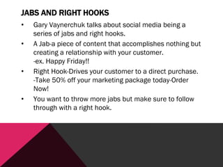 JABS AND RIGHT HOOKS
• Gary Vaynerchuk talks about social media being a
series of jabs and right hooks.
• A Jab-a piece of content that accomplishes nothing but
creating a relationship with your customer.
-ex. Happy Friday!!
• Right Hook-Drives your customer to a direct purchase.
-Take 50% off your marketing package today-Order
Now!
• You want to throw more jabs but make sure to follow
through with a right hook.
 