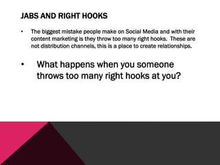 JABS AND RIGHT HOOKS
• The biggest mistake people make on Social Media and with their
content marketing is they throw too many right hooks. These are
not distribution channels, this is a place to create relationships.
• What happens when you someone
throws too many right hooks at you?
 