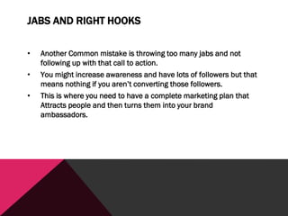 JABS AND RIGHT HOOKS
• Another Common mistake is throwing too many jabs and not
following up with that call to action.
• You might increase awareness and have lots of followers but that
means nothing if you aren’t converting those followers.
• This is where you need to have a complete marketing plan that
Attracts people and then turns them into your brand
ambassadors.
 