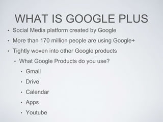 WHAT IS GOOGLE PLUS
• Social Media platform created by Google
• More than 170 million people are using Google+
• Tightly woven into other Google products
• What Google Products do you use?
• Gmail
• Drive
• Calendar
• Apps
• Youtube
 