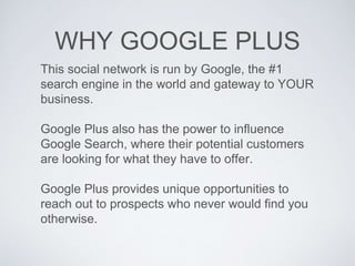 WHY GOOGLE PLUS
This social network is run by Google, the #1
search engine in the world and gateway to YOUR
business.
Google Plus also has the power to influence
Google Search, where their potential customers
are looking for what they have to offer.
Google Plus provides unique opportunities to
reach out to prospects who never would find you
otherwise.
 