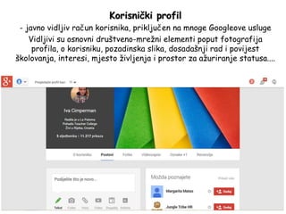 Korisnički profil
- javno vidljiv račun korisnika, priključen na mnoge Googleove usluge
Vidljivi su osnovni društveno-mrežni elementi poput fotografija
profila, o korisniku, pozadinska slika, dosadašnji rad i povijest
školovanja, interesi, mjesto življenja i prostor za ažuriranje statusa....
 