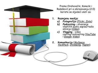 Prema Orehovački, Konecki i
Radošević pri e-obrazovanju (2.0)
koriste se sljedeći alati za:
1. Razmjenu medija:
a) Fotografija (Flickr, Zoto)
b) Podcasting – stvaranje
vlastitih audio zapisa/radio
emisija (Odeo)
c) Vlogging - video
casting/vodcasting (YouTube
i Google Video)
2. Komunikaciju (MySpace,
YackPack, Chinswing, Yaplet)
 