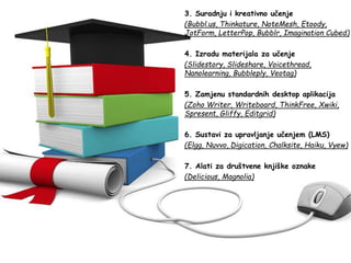 3. Suradnju i kreativno učenje
(Bubbl.us, Thinkature, NoteMesh, Etoody,
JotForm, LetterPop, Bubblr, Imagination Cubed)
4. Izradu materijala za učenje
(Slidestory, Slideshare, Voicethread,
Nanolearning, Bubbleply, Veotag)
5. Zamjenu standardnih desktop aplikacija
(Zoho Writer, Writeboard, ThinkFree, Xwiki,
Spresent, Gliffy, Editgrid)
6. Sustavi za upravljanje učenjem (LMS)
(Elgg, Nuvvo, Digication, Chalksite, Haiku, Vyew)
7. Alati za društvene knjiške oznake
(Delicious, Magnolia)
 