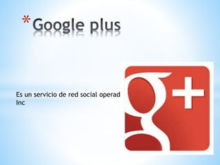Es un servicio de red social operado por Google
Inc
*
 