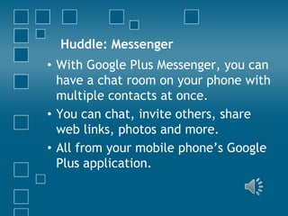 Huddle: Messenger
• With Google Plus Messenger, you can
have a chat room on your phone with
multiple contacts at once.
• You can chat, invite others, share
web links, photos and more.
• All from your mobile phone’s Google
Plus application.

 