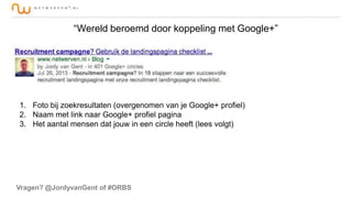 “Wereld beroemd door koppeling met Google+”

1. Foto bij zoekresultaten (overgenomen van je Google+ profiel)
2. Naam met link naar Google+ profiel pagina
3. Het aantal mensen dat jouw in een circle heeft (lees volgt)

Vragen? @JordyvanGent of #ORBS

 